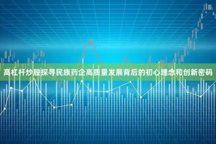 高杠杆炒股探寻民族药企高质量发展背后的初心理念和创新密码