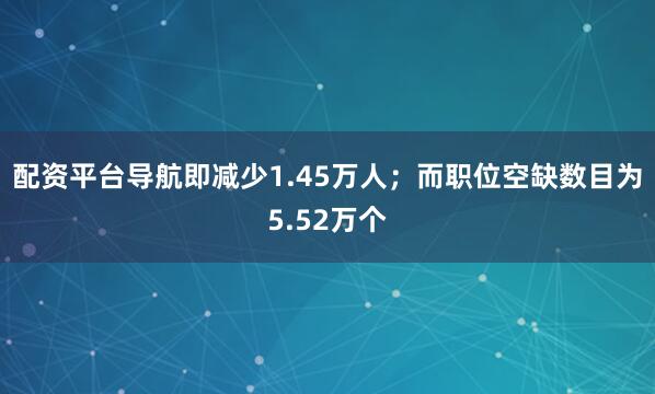 配资平台导航即减少1.45万人；而职位空缺数目为5.52万个