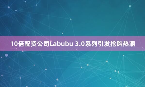 10倍配资公司Labubu 3.0系列引发抢购热潮